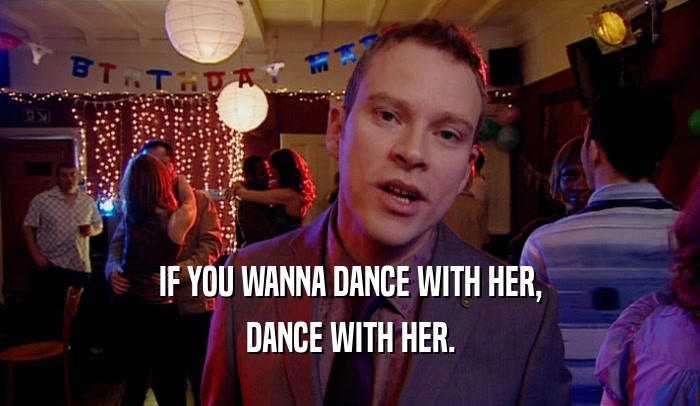 IF YOU WANNA DANCE WITH HER, DANCE WITH HER. 