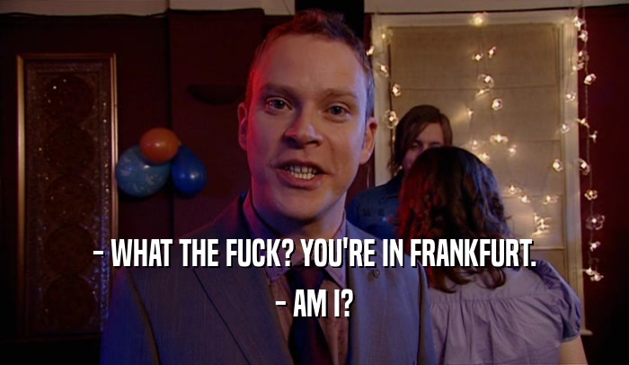 - WHAT THE FUCK? YOU'RE IN FRANKFURT. - AM I? 