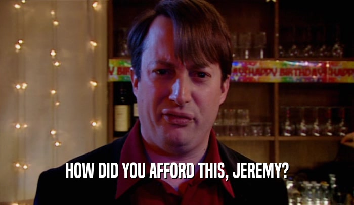 HOW DID YOU AFFORD THIS, JEREMY?
  