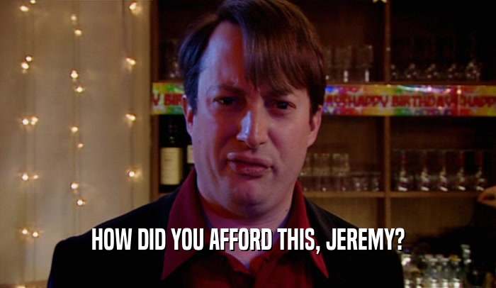 HOW DID YOU AFFORD THIS, JEREMY?  