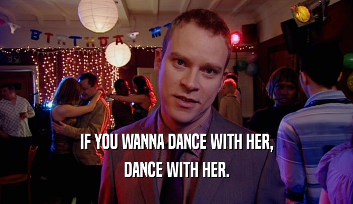 IF YOU WANNA DANCE WITH HER, DANCE WITH HER. 