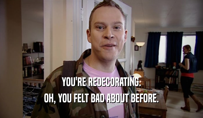 YOU'RE REDECORATING. OH, YOU FELT BAD ABOUT BEFORE. 