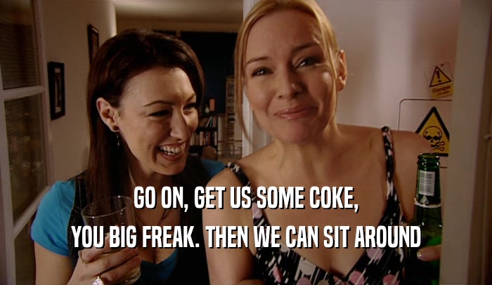 GO ON, GET US SOME COKE, YOU BIG FREAK. THEN WE CAN SIT AROUND 