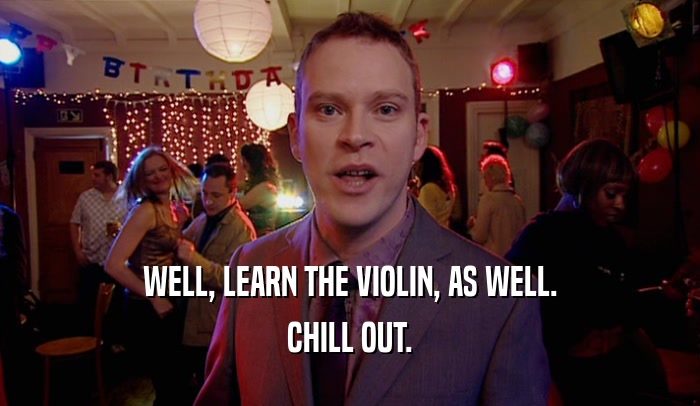WELL, LEARN THE VIOLIN, AS WELL. CHILL OUT. 