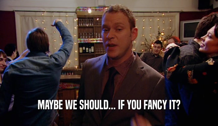 MAYBE WE SHOULD... IF YOU FANCY IT?  