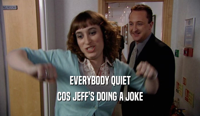 EVERYBODY QUIET COS JEFF'S DOING A JOKE 