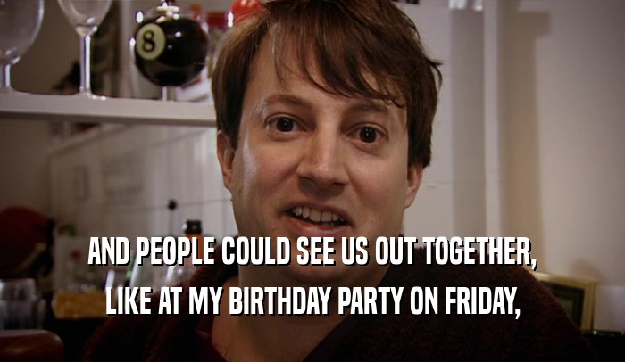 AND PEOPLE COULD SEE US OUT TOGETHER, LIKE AT MY BIRTHDAY PARTY ON FRIDAY, 