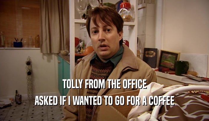 TOLLY FROM THE OFFICE ASKED IF I WANTED TO GO FOR A COFFEE 