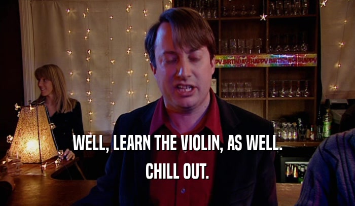 WELL, LEARN THE VIOLIN, AS WELL. CHILL OUT. 