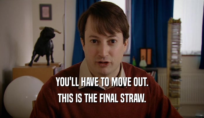 YOU'LL HAVE TO MOVE OUT. THIS IS THE FINAL STRAW. 