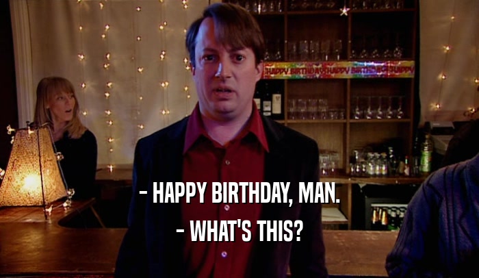 - HAPPY BIRTHDAY, MAN. - WHAT'S THIS? 