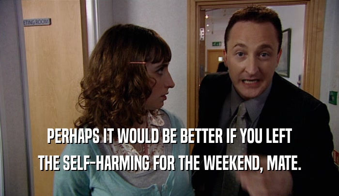 PERHAPS IT WOULD BE BETTER IF YOU LEFT THE SELF-HARMING FOR THE WEEKEND, MATE. 