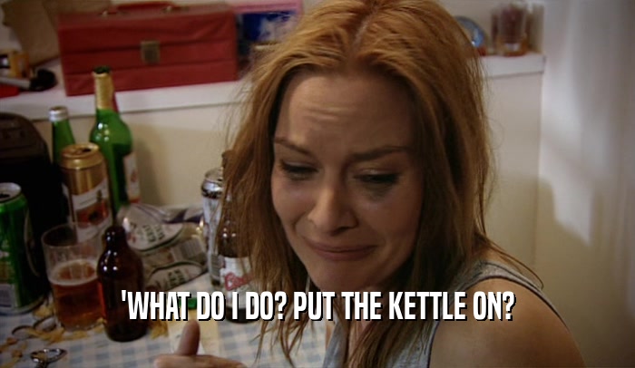 'WHAT DO I DO? PUT THE KETTLE ON?  