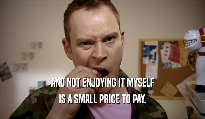 AND NOT ENJOYING IT MYSELF IS A SMALL PRICE TO PAY. 