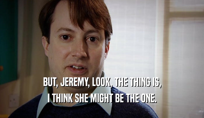 BUT, JEREMY, LOOK, THE THING IS, I THINK SHE MIGHT BE THE ONE. 