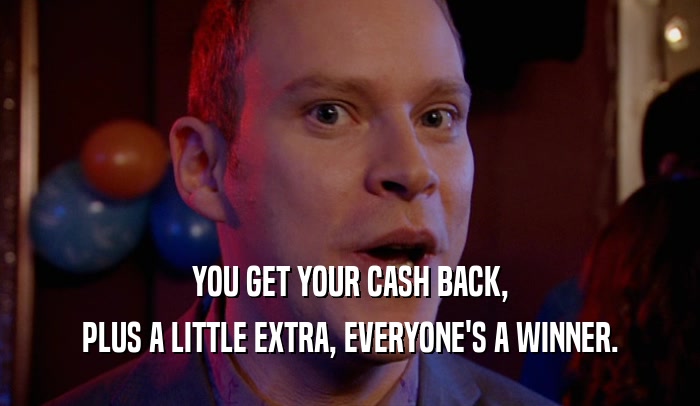 YOU GET YOUR CASH BACK, PLUS A LITTLE EXTRA, EVERYONE'S A WINNER. 