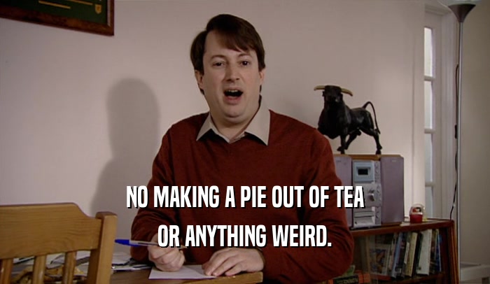 NO MAKING A PIE OUT OF TEA OR ANYTHING WEIRD. 