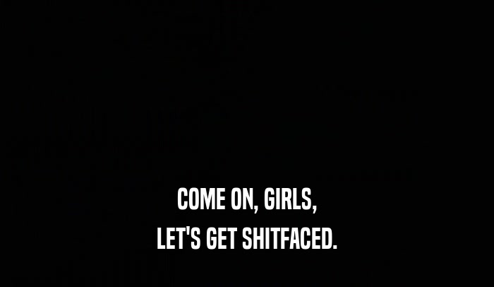 COME ON, GIRLS, LET'S GET SHITFACED. 