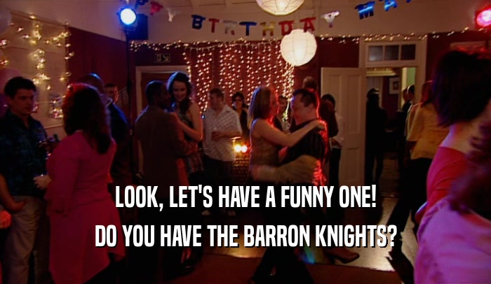 LOOK, LET'S HAVE A FUNNY ONE!
 DO YOU HAVE THE BARRON KNIGHTS?
 