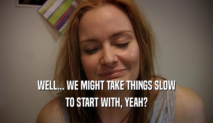 WELL... WE MIGHT TAKE THINGS SLOW TO START WITH, YEAH? 