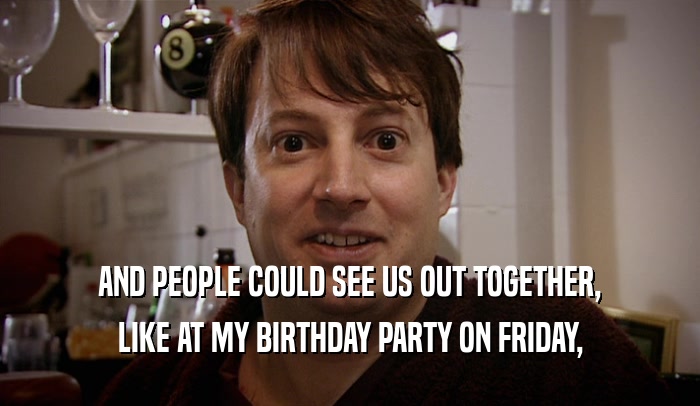 AND PEOPLE COULD SEE US OUT TOGETHER, LIKE AT MY BIRTHDAY PARTY ON FRIDAY, 