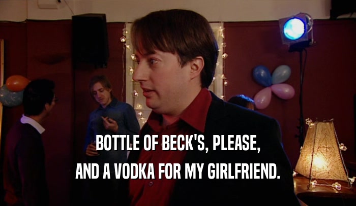 BOTTLE OF BECK'S, PLEASE, AND A VODKA FOR MY GIRLFRIEND. 