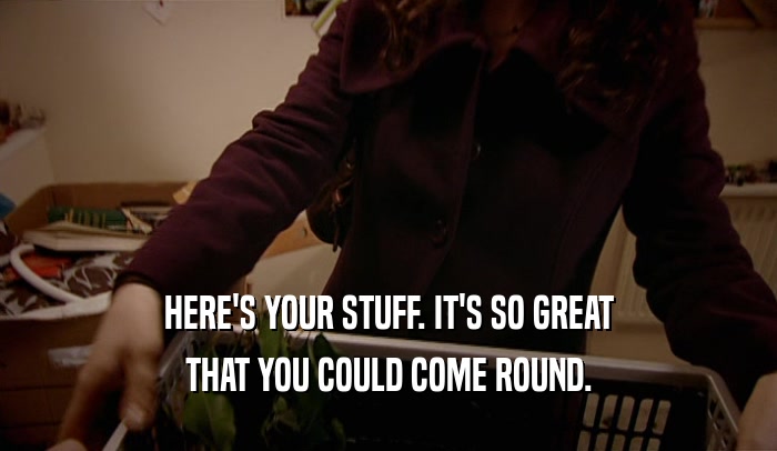 HERE'S YOUR STUFF. IT'S SO GREAT THAT YOU COULD COME ROUND. 