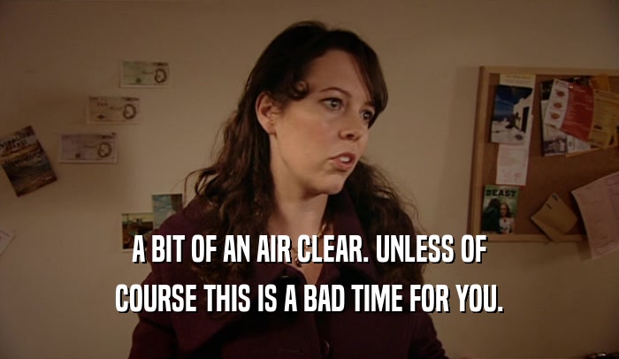 A BIT OF AN AIR CLEAR. UNLESS OF COURSE THIS IS A BAD TIME FOR YOU. 