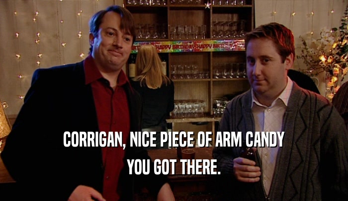 CORRIGAN, NICE PIECE OF ARM CANDY
 YOU GOT THERE.
 