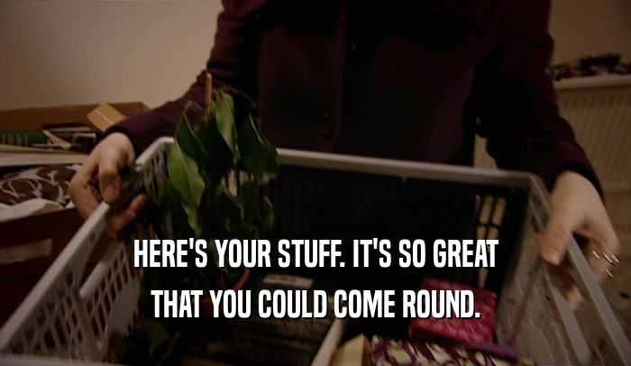 HERE'S YOUR STUFF. IT'S SO GREAT THAT YOU COULD COME ROUND. 