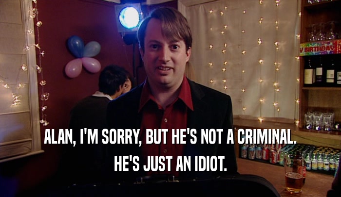 ALAN, I'M SORRY, BUT HE'S NOT A CRIMINAL. HE'S JUST AN IDIOT. 