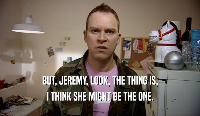 BUT, JEREMY, LOOK, THE THING IS, I THINK SHE MIGHT BE THE ONE. 