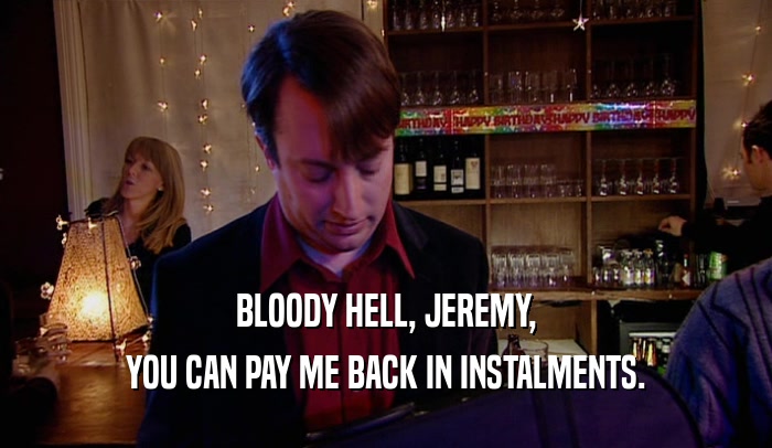 BLOODY HELL, JEREMY, YOU CAN PAY ME BACK IN INSTALMENTS. 