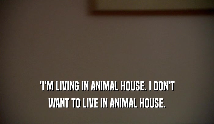 'I'M LIVING IN ANIMAL HOUSE. I DON'T WANT TO LIVE IN ANIMAL HOUSE. 