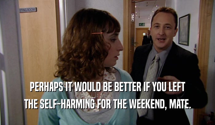 PERHAPS IT WOULD BE BETTER IF YOU LEFT THE SELF-HARMING FOR THE WEEKEND, MATE. 