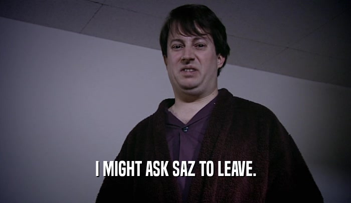 I MIGHT ASK SAZ TO LEAVE.  