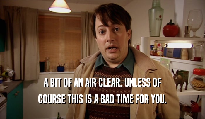 A BIT OF AN AIR CLEAR. UNLESS OF COURSE THIS IS A BAD TIME FOR YOU. 