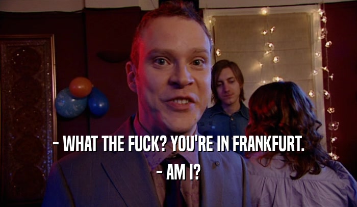 - WHAT THE FUCK? YOU'RE IN FRANKFURT. - AM I? 