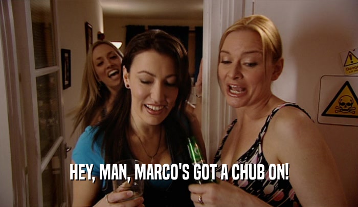 HEY, MAN, MARCO'S GOT A CHUB ON!  