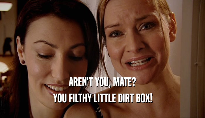 AREN'T YOU, MATE? YOU FILTHY LITTLE DIRT BOX! 