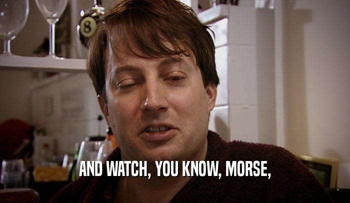 AND WATCH, YOU KNOW, MORSE,  