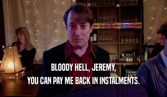 BLOODY HELL, JEREMY, YOU CAN PAY ME BACK IN INSTALMENTS. 
