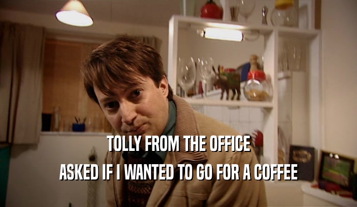 TOLLY FROM THE OFFICE ASKED IF I WANTED TO GO FOR A COFFEE 