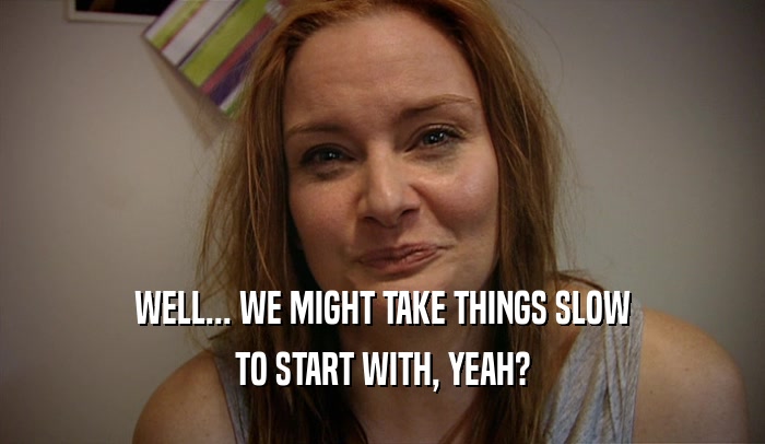 WELL... WE MIGHT TAKE THINGS SLOW TO START WITH, YEAH? 