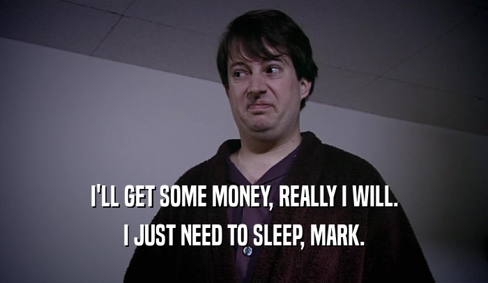 I'LL GET SOME MONEY, REALLY I WILL. I JUST NEED TO SLEEP, MARK. 