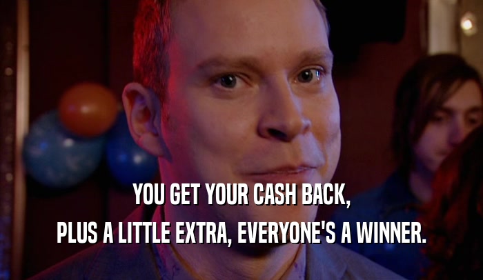 YOU GET YOUR CASH BACK, PLUS A LITTLE EXTRA, EVERYONE'S A WINNER. 