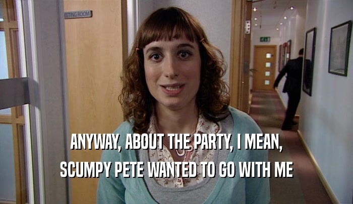 ANYWAY, ABOUT THE PARTY, I MEAN, SCUMPY PETE WANTED TO GO WITH ME 