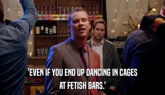 'EVEN IF YOU END UP DANCING IN CAGES
 AT FETISH BARS.' 