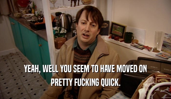 YEAH, WELL YOU SEEM TO HAVE MOVED ON PRETTY FUCKING QUICK. 