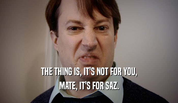 THE THING IS, IT'S NOT FOR YOU, MATE, IT'S FOR SAZ. 